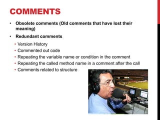 COMMENTS
• Obsolete comments (Old comments that have lost their
  meaning)
• Redundant comments
  •   Version History
  •   Commented out code
  •   Repeating the variable name or condition in the comment
  •   Repeating the called method name in a comment after the call
  •   Comments related to structure
 
