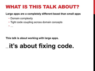 WHAT IS THIS TALK ABOUT?
Large apps are a completely different beast than small apps
    • Domain complexity
    • Tight code coupling across domain concepts
    •…



This talk is about working with large apps.


…   it’s about fixing code.
 