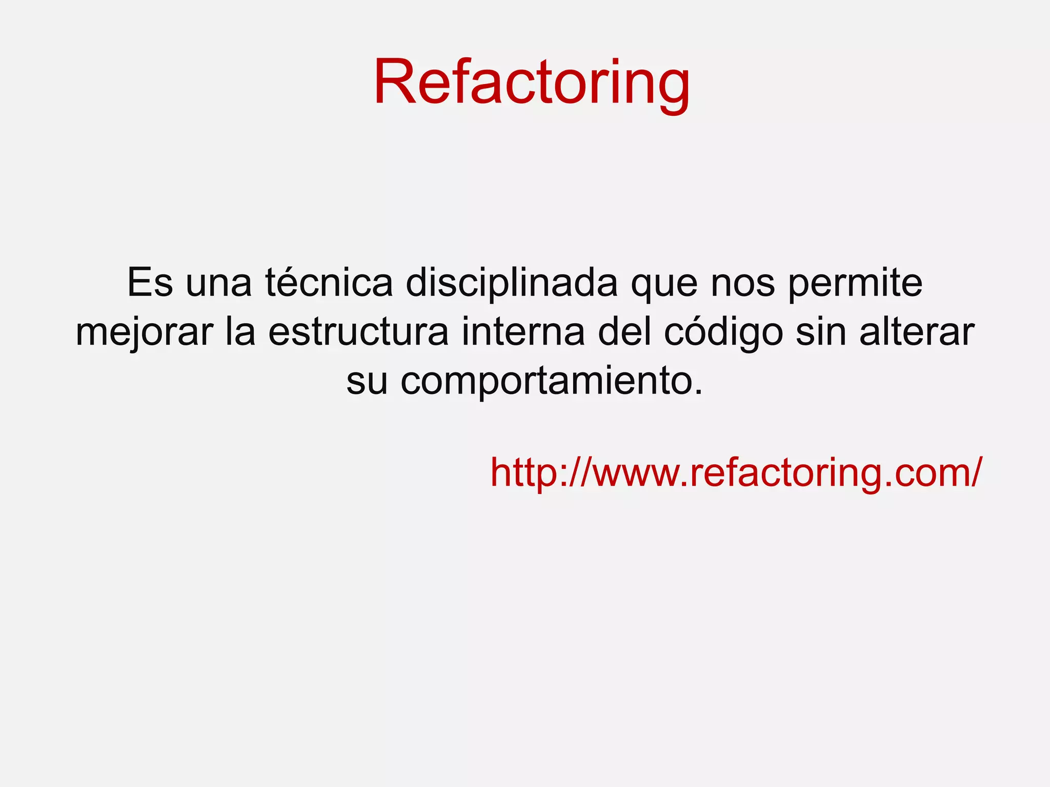Refactoring


  Es una técnica disciplinada que nos permite
mejorar la estructura interna del código sin alterar
               su comportamiento.

                       http://www.refactoring.com/
 