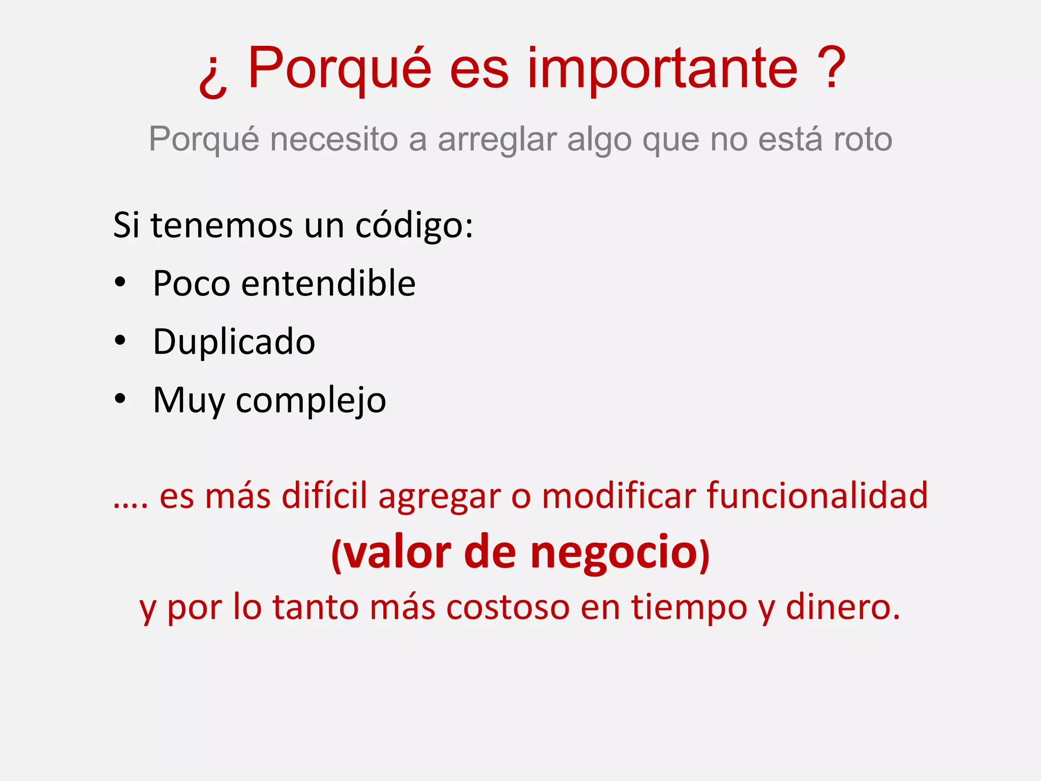 ¿ Porqué es importante ?
  Porqué necesito a arreglar algo que no está roto

Si tenemos un código:
• Poco entendible
• Duplicado
• Muy complejo

…. es más difícil agregar o modificar funcionalidad
              (valor de negocio)
 y por lo tanto más costoso en tiempo y dinero.
 