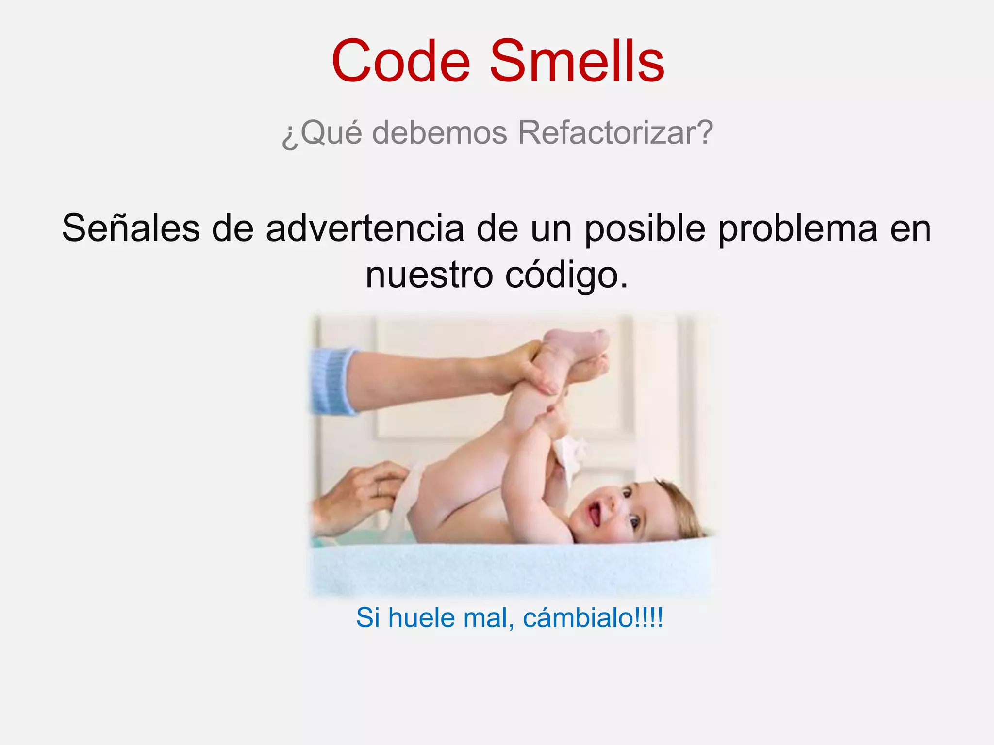 Code Smells
            ¿Qué debemos Refactorizar?

Señales de advertencia de un posible problema en
                nuestro código.




                Si huele mal, cámbialo!!!!
 