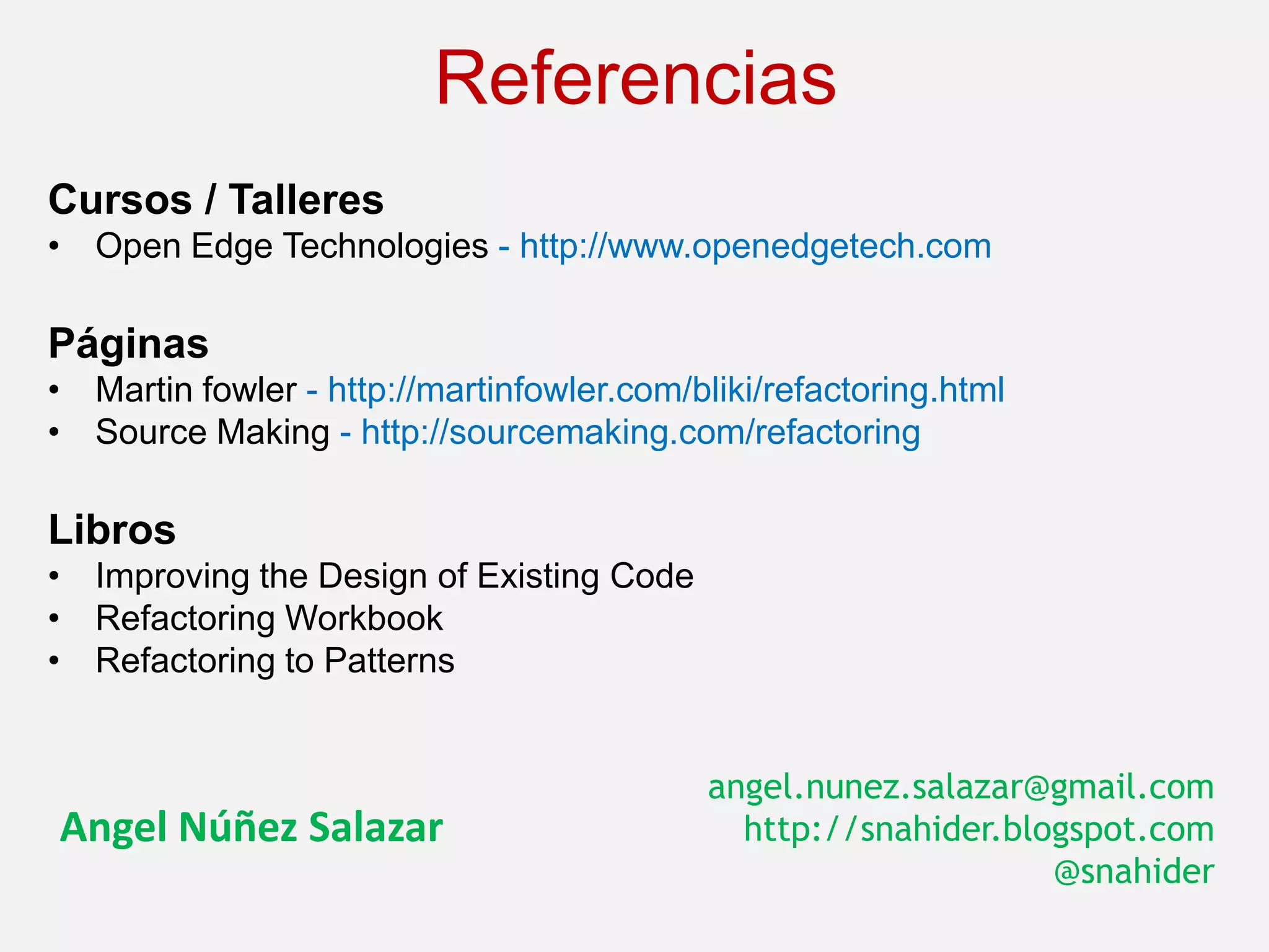 Referencias
Cursos / Talleres
• Open Edge Technologies - http://www.openedgetech.com

Páginas
• Martin fowler - http://martinfowler.com/bliki/refactoring.html
• Source Making - http://sourcemaking.com/refactoring

Libros
• Improving the Design of Existing Code
• Refactoring Workbook
• Refactoring to Patterns


                                            angel.nunez.salazar@gmail.com
Angel Núñez Salazar                           http://snahider.blogspot.com
                                                                 @snahider
 