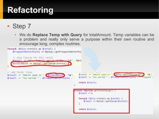 Refactoring
   Step 7
       We do Replace Temp with Query for totalAmount. Temp variables can be
        a problem and really only serve a purpose within their own routine and
        encourage long, complex routines.
 