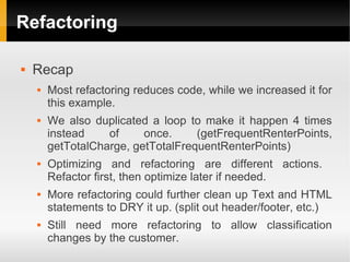 Refactoring

   Recap
       Most refactoring reduces code, while we increased it for
        this example.
       We also duplicated a loop to make it happen 4 times
        instead    of     once.     (getFrequentRenterPoints,
        getTotalCharge, getTotalFrequentRenterPoints)
       Optimizing and refactoring are different actions.
        Refactor first, then optimize later if needed.
       More refactoring could further clean up Text and HTML
        statements to DRY it up. (split out header/footer, etc.)
       Still need more refactoring to allow classification
        changes by the customer.
 