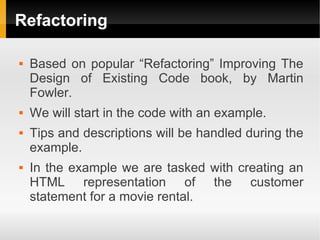 Refactoring

   Based on popular “Refactoring” Improving The
    Design of Existing Code book, by Martin
    Fowler.
   We will start in the code with an example.
   Tips and descriptions will be handled during the
    example.
   In the example we are tasked with creating an
    HTML representation of the customer
    statement for a movie rental.
 
