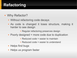 Refactoring

   Why Refactor?
       Without refactoring code decays
       As code is changed it loses structure, making it
        harder to see design
                  Regular refactoring preserves design
       Poorly designed = more code due to duplication
                  Reduced code = easier to maintain
                  Reduced code = easier to understand
       Helps find bugs
       Helps us program faster
 