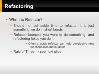 Refactoring

   When to Refactor?
       Should not set aside time to refactor, it is just
        something we do in short bursts
       Refactor because you want to do something, and
        refactoring helps you do it
                  Often a quick refactor can help developing new
                    functionalities move faster
       Rule of Three → see next slide
 