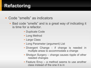 Refactoring

   Code “smells” as indicators
       Bad code “smells” and is a great way of indicating it
        is time for a refactor.
                   Duplicate Code
                   Long Method
                   Large Class
                   Long Parameter (argument) List
                   Divergent Change - if change is needed in
                     multiple areas to accommodate a change
                   Shotgun Surgery – change causes ripple of other
                     needed changes
                   Feature Envy – a method seems to use another
                     class instead of the one it is in
 