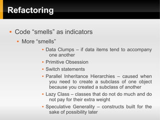 Refactoring

   Code “smells” as indicators
       More “smells”
                  Data Clumps – if data items tend to accompany
                    one another
                  Primitive Obsession
                  Switch statements
                  Parallel Inheritance Hierarchies – caused when
                    you need to create a subclass of one object
                    because you created a subclass of another
                  Lazy Class – classes that do not do much and do
                    not pay for their extra weight
                  Speculative Generality – constructs built for the
                    sake of possibility later
 
