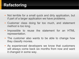 Refactoring

   Not terrible for a small quick and dirty application, but
    if part of a larger application we have problems.
   Customer class doing far too much, and statement
    method is too long.
   Impossible to reuse the statement for an HTML
    representation.
   The customer also wants to be able to change how
    they classify movies.
   As experienced developers we know that customers
    will always come back six months from now and want
    it changed in some way.
 