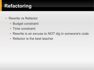 Refactoring

   Rewrite vs Refactor
       Budget constraint
       Time constraint
       Rewrite is an excuse to NOT dig in someone's code
       Refactor is the best teacher
 