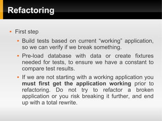 Refactoring

   First step
       Build tests based on current “working” application,
        so we can verify if we break something.
       Pre-load database with data or create fixtures
        needed for tests, to ensure we have a constant to
        compare test results.
       If we are not starting with a working application you
        must first get the application working prior to
        refactoring. Do not try to refactor a broken
        application or you risk breaking it further, and end
        up with a total rewrite.
 