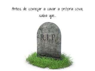 Antes de começar a cavar a própria cova,
               saiba que...
 