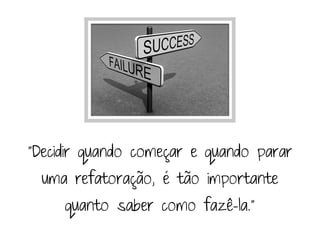 "Decidir quando começar e quando parar
  uma refatoração, é tão importante
     quanto saber como fazê-la."
 