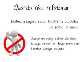 Quando não refatorar

Muitas aplicações estão totalmente acopladas
                          ao banco de dados.


            Quando um código estiver tão cheio
            de bugs ou com um design muito ruim,
            é melhor começar do zero.
 