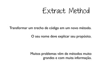 Extract Method

Transformar um trecho de código em um novo método.

             O seu nome deve explicar seu propósito.



            Muitos problemas vêm de métodos muito
                    grandes e com muita informação.
 