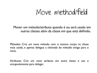 Move method/field
  Mover um método/atributo quando é ou será usado em
      outras classes além da classe em que está deﬁnido.


Métodos: Crie um novo método com o mesmo corpo na classe
mais usada, e apenas delegue a chamada do método antigo para o
novo.


Atributos: Crie um novo atributo em outra classe e use o
encapsulamento para delegar.
 