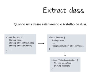 Extract class
      Quando uma classe está fazendo o trabalho de duas.


class Person {                class Person {
  String name;                  String name;
  String officeAreaCode;        ...
  String officeNumber;          TelephoneNumber officePhone;
  ...                         }
}



                                class TelephoneNumber {
                                  String areaCode;
                                  String number;
                                }
 