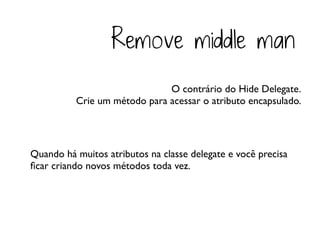 Remove middle man
                              O contrário do Hide Delegate.
          Crie um método para acessar o atributo encapsulado.




Quando há muitos atributos na classe delegate e você precisa
ﬁcar criando novos métodos toda vez.
 