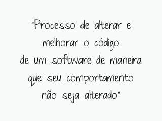“Processo de alterar e
    melhorar o código
de um software de maneira
 que seu comportamento
    não seja alterado”
 