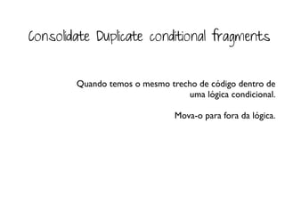 Consolidate Duplicate conditional fragments


        Quando temos o mesmo trecho de código dentro de
                                 uma lógica condicional.

                               Mova-o para fora da lógica.
 