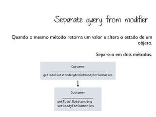 Separate query from modifier

Quando o mesmo método retorna um valor e altera o estado de um
                                                        objeto.

                                              Separe-o em dois métodos.

                               Customer
                  __________________________________
              getTotalOutstandingAndSetReadyForSummaries




                             Customer
                         _________________
                      getTotalOutstanding
                      setReadyForSummaries
 