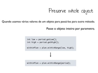 Preserve whole object

Quando usamos vários valores de um objeto para passá-los para outro método.

                                    Passe o objeto inteiro por parametro.


                    int low = period.getLow();
                    int high = period.getHigh();

                    withinPlan = plan.withinRange(low, high);




                    withinPlan = plan.withinRange(period);
 