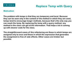 Replace Temp with Query
Motivation

The problem with temps is that they are temporary and local. Because
they can be seen only in the context of the method in which they are used,
temps tend to encourage longer methods, because that’s the only way you
can reach the temp. By replacing the temp with a query method, any
method in the class can get at the information. That helps a lot in coming
up with cleaner code for the class.

The straightforward cases of this refactoring are those in which temps are
assigned only to once and those in which the expression that generates
the assignment is free of side effects. Other cases are trickier but
possible.
 