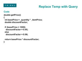 Replace Temp with Query
Code
double getPrice()
{
  int basePrice = _quantity * _itemPrice;
  double discountFactor;

    if (basePrice > 1000)
      discountFactor = 0.95;
    else
      discountFactor = 0.98;

    return basePrice * discountFactor;
}
 