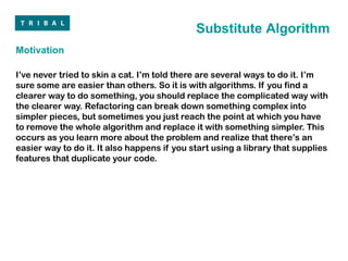 Substitute Algorithm
Motivation

I’ve never tried to skin a cat. I’m told there are several ways to do it. I’m
sure some are easier than others. So it is with algorithms. If you find a
clearer way to do something, you should replace the complicated way with
the clearer way. Refactoring can break down something complex into
simpler pieces, but sometimes you just reach the point at which you have
to remove the whole algorithm and replace it with something simpler. This
occurs as you learn more about the problem and realize that there’s an
easier way to do it. It also happens if you start using a library that supplies
features that duplicate your code.
 