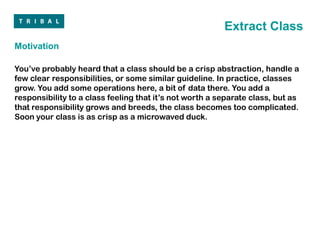 Extract Class
Motivation

You’ve probably heard that a class should be a crisp abstraction, handle a
few clear responsibilities, or some similar guideline. In practice, classes
grow. You add some operations here, a bit of data there. You add a
responsibility to a class feeling that it’s not worth a separate class, but as
that responsibility grows and breeds, the class becomes too complicated.
Soon your class is as crisp as a microwaved duck.
 