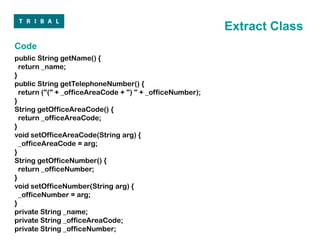 Extract Class
Code
public String getName() {
  return _name;
}
public String getTelephoneNumber() {
  return ("(" + _officeAreaCode + ") " + _officeNumber);
}
String getOfficeAreaCode() {
  return _officeAreaCode;
}
void setOfficeAreaCode(String arg) {
  _officeAreaCode = arg;
}
String getOfficeNumber() {
  return _officeNumber;
}
void setOfficeNumber(String arg) {
  _officeNumber = arg;
}
private String _name;
private String _officeAreaCode;
private String _officeNumber;
 
