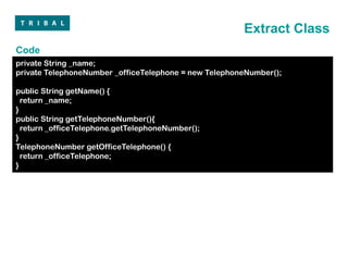 Extract Class
Code
private String _name;
private TelephoneNumber _officeTelephone = new TelephoneNumber();

public String getName() {
  return _name;
}
public String getTelephoneNumber(){
  return _officeTelephone.getTelephoneNumber();
}
TelephoneNumber getOfficeTelephone() {
  return _officeTelephone;
}
 