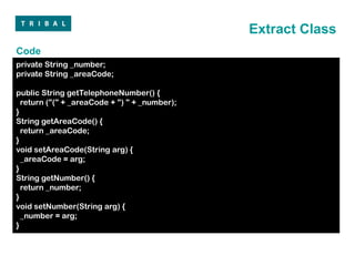 Extract Class
Code
private String _number;
private String _areaCode;

public String getTelephoneNumber() {
  return ("(" + _areaCode + ") " + _number);
}
String getAreaCode() {
  return _areaCode;
}
void setAreaCode(String arg) {
  _areaCode = arg;
}
String getNumber() {
  return _number;
}
void setNumber(String arg) {
  _number = arg;
}
 