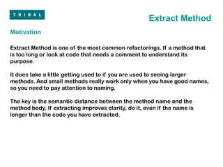 Extract Method
Motivation

Extract Method is one of the most common refactorings. If a method that
is too long or look at code that needs a comment to understand its
purpose.

It does take a little getting used to if you are used to seeing larger
methods. And small methods really work only when you have good names,
so you need to pay attention to naming.

The key is the semantic distance between the method name and the
method body. If extracting improves clarity, do it, even if the name is
longer than the code you have extracted.
 