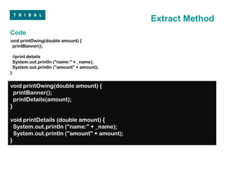 Extract Method
Code
void printOwing(double amount) {
 printBanner();

    //print details
    System.out.println ("name:" + _name);
    System.out.println ("amount" + amount);
}


void printOwing(double amount) {
  printBanner();
  printDetails(amount);
}

void printDetails (double amount) {
  System.out.println ("name:" + _name);
  System.out.println ("amount" + amount);
}
 
