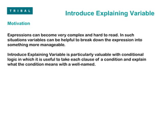 Introduce Explaining Variable
Motivation

Expressions can become very complex and hard to read. In such
situations variables can be helpful to break down the expression into
something more manageable.

Introduce Explaining Variable is particularly valuable with conditional
logic in which it is useful to take each clause of a condition and explain
what the condition means with a well-named.
 