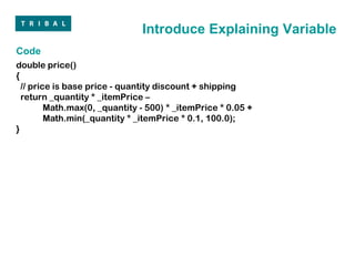 Introduce Explaining Variable
Code
double price()
{
  // price is base price - quantity discount + shipping
  return _quantity * _itemPrice –
         Math.max(0, _quantity - 500) * _itemPrice * 0.05 +
         Math.min(_quantity * _itemPrice * 0.1, 100.0);
}
 