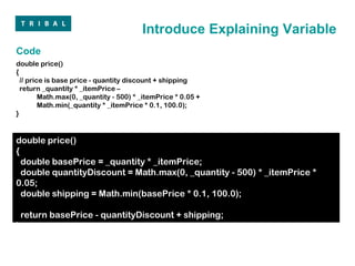 Introduce Explaining Variable
Code
double price()
{
  // price is base price - quantity discount + shipping
  return _quantity * _itemPrice –
         Math.max(0, _quantity - 500) * _itemPrice * 0.05 +
         Math.min(_quantity * _itemPrice * 0.1, 100.0);
}


double price()
{
  double basePrice = _quantity * _itemPrice;
  double quantityDiscount = Math.max(0, _quantity - 500) * _itemPrice *
0.05;
  double shipping = Math.min(basePrice * 0.1, 100.0);

    return basePrice - quantityDiscount + shipping;
}
 