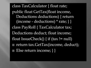 class TaxCalculator { float rate;
public float GetTax(float income,
   Deductions deductions) { return
   (income - deductions) * rate; } }
class PayRoll { TaxCalculator tax;
Deductions deduct; float income;
float IssueCheck() { if (tax != null)
 return tax.GetTax(income, deduct);

 Else return income; } }
 