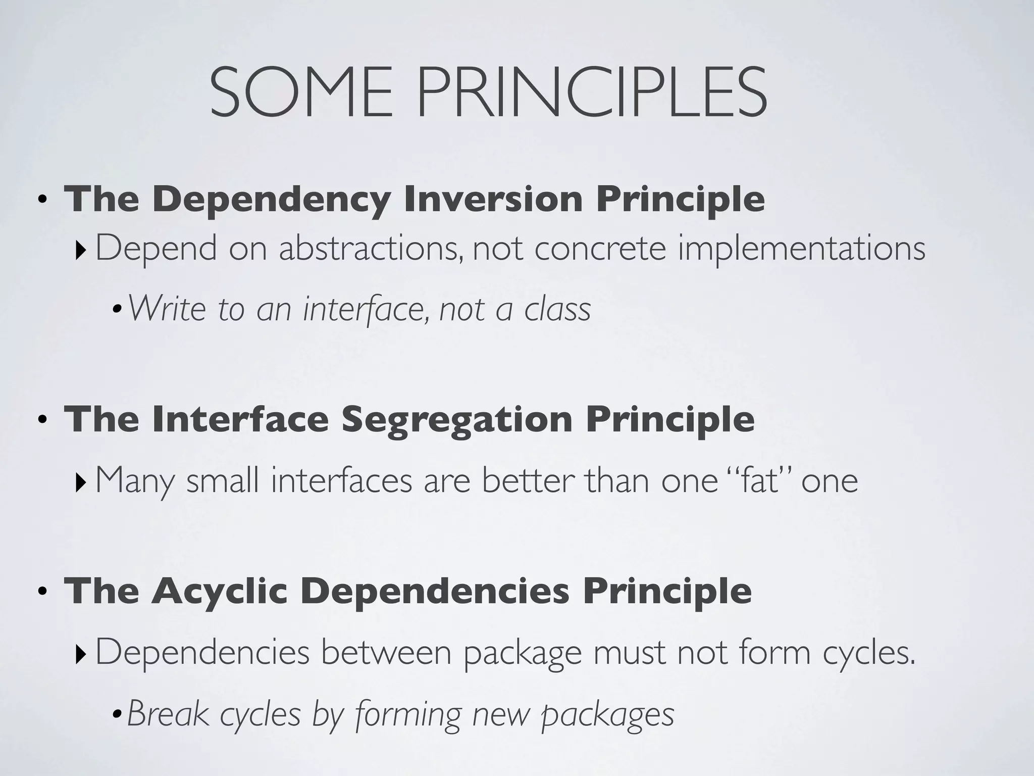 • The Dependency Inversion Principle
‣Depend on abstractions, not concrete implementations
•Write to an interface, not a class
• The Interface Segregation Principle
‣Many small interfaces are better than one “fat” one
• The Acyclic Dependencies Principle
‣Dependencies between package must not form cycles.
•Break cycles by forming new packages
SOME PRINCIPLES
 