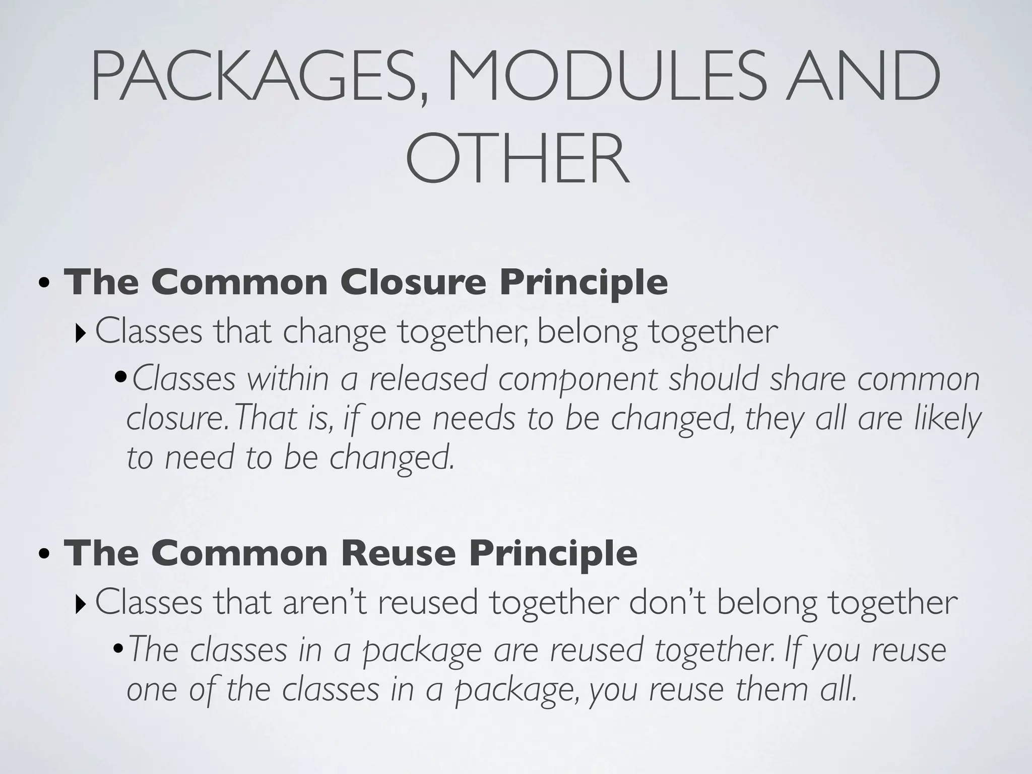 • The Common Closure Principle
‣Classes that change together, belong together
•Classes within a released component should share common
closure.That is, if one needs to be changed, they all are likely
to need to be changed.
• The Common Reuse Principle
‣Classes that aren’t reused together don’t belong together
•The classes in a package are reused together. If you reuse
one of the classes in a package, you reuse them all.
PACKAGES, MODULES AND
OTHER
 