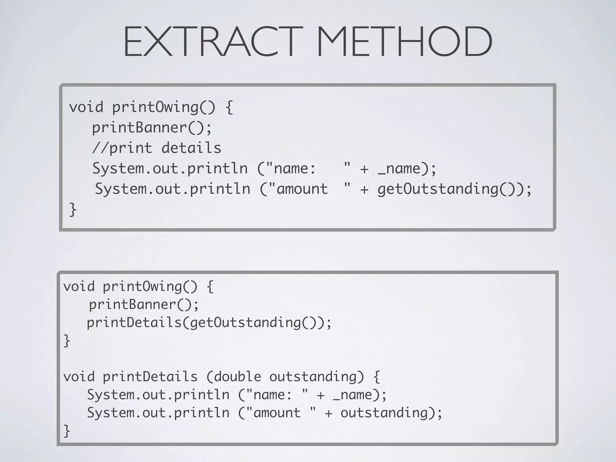 EXTRACT METHOD
void printOwing() {

 printBanner();

 //print details

 System.out.println ("name:
 " + _name);
System.out.println ("amount
 " + getOutstanding());
}
void printOwing() {

 printBanner();
printDetails(getOutstanding());
}
void printDetails (double outstanding) {
System.out.println ("name: " + _name);
System.out.println ("amount " + outstanding);
}
 