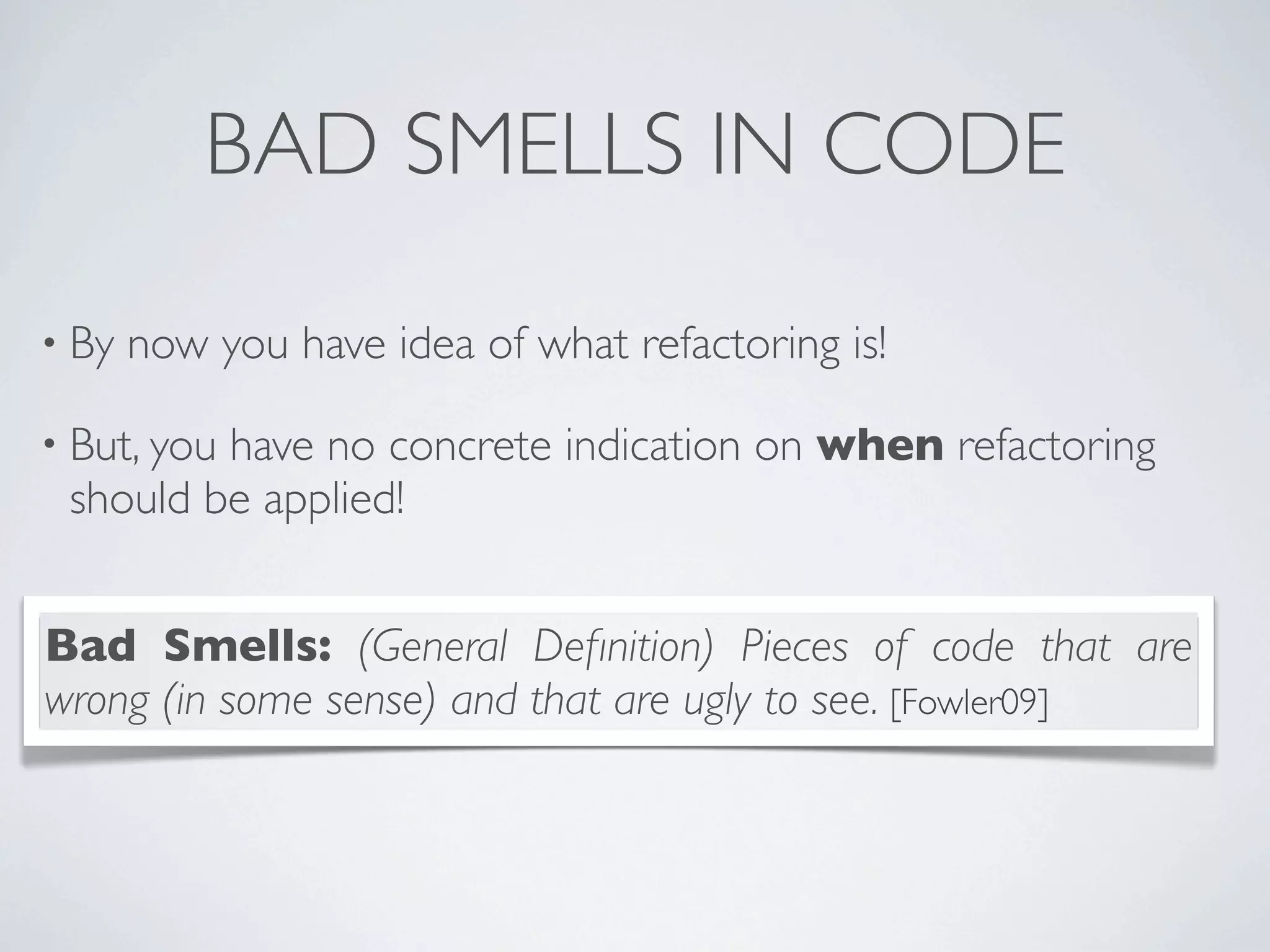 BAD SMELLS IN CODE
• By now you have idea of what refactoring is!
• But, you have no concrete indication on when refactoring
should be applied!
Bad Smells: (General Deﬁnition) Pieces of code that are
wrong (in some sense) and that are ugly to see. [Fowler09]
 