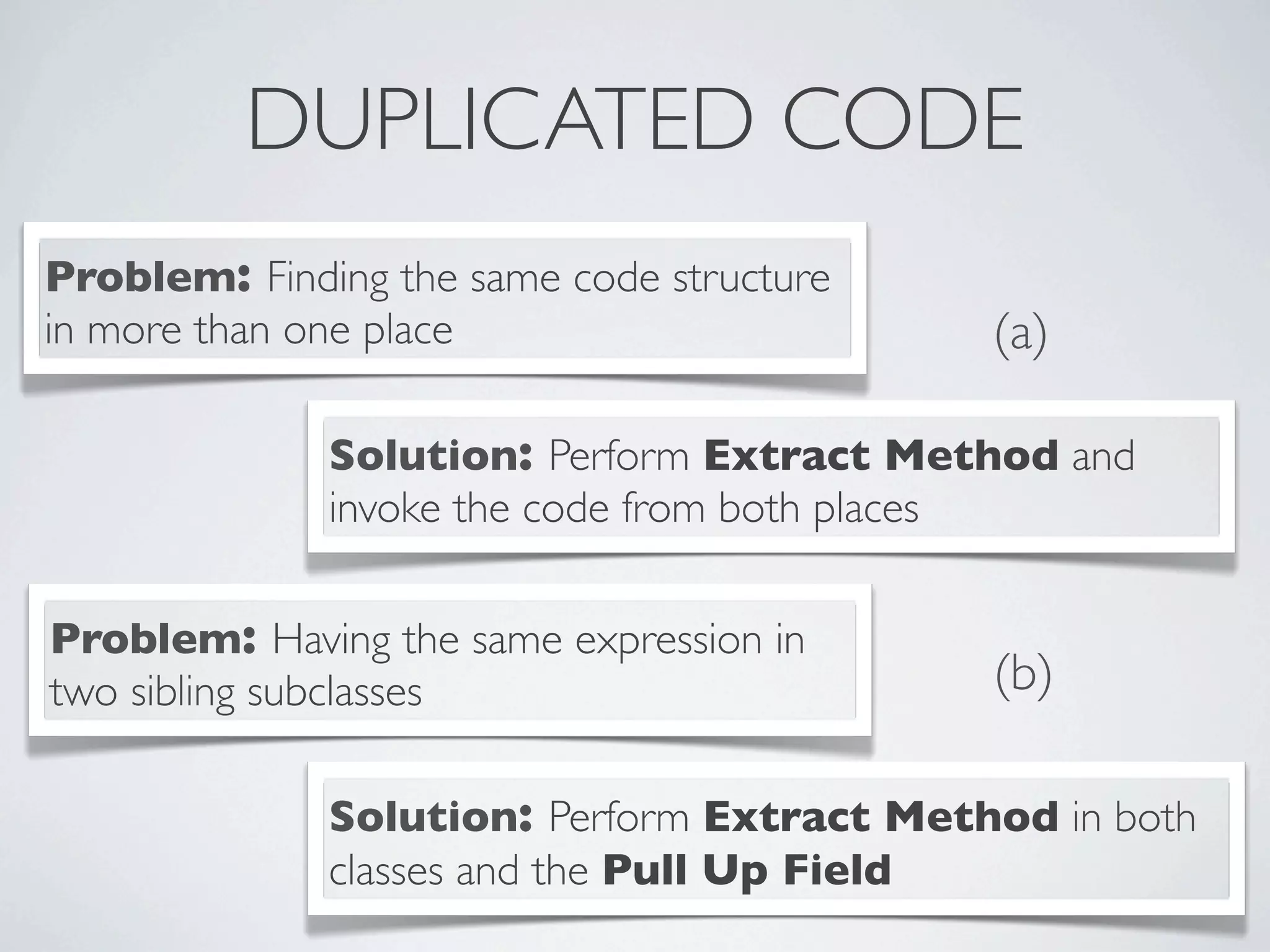 DUPLICATED CODE
Problem: Finding the same code structure
in more than one place
Solution: Perform Extract Method and
invoke the code from both places
Problem: Having the same expression in
two sibling subclasses
Solution: Perform Extract Method in both
classes and the Pull Up Field
(a)
(b)
 