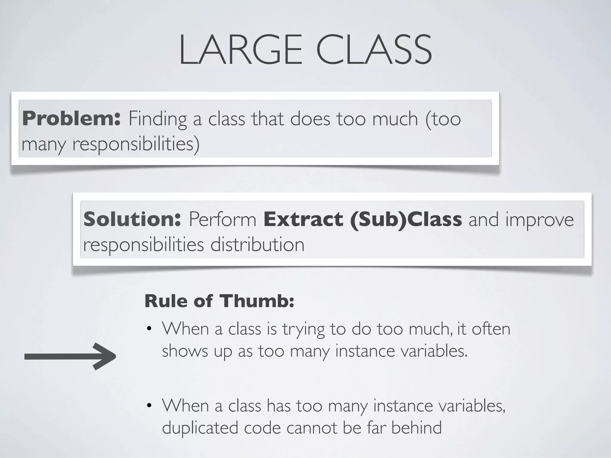 LARGE CLASS
Problem: Finding a class that does too much (too
many responsibilities)
Solution: Perform Extract (Sub)Class and improve
responsibilities distribution
Rule of Thumb:
• When a class is trying to do too much, it often
shows up as too many instance variables.
• When a class has too many instance variables,
duplicated code cannot be far behind
 
