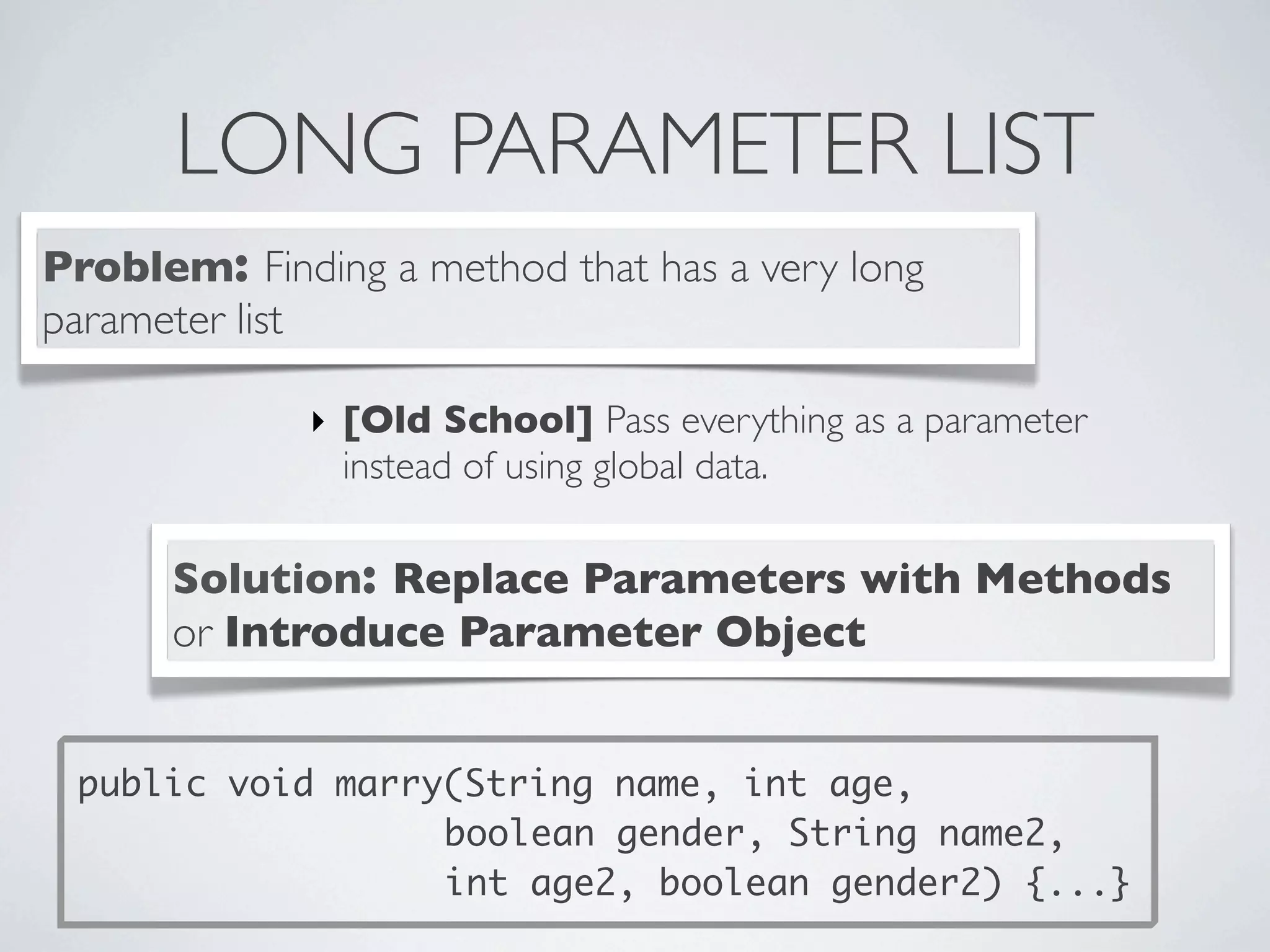 LONG PARAMETER LIST
Problem: Finding a method that has a very long
parameter list
Solution: Replace Parameters with Methods
or Introduce Parameter Object
‣ [Old School] Pass everything as a parameter
instead of using global data.
public void marry(String name, int age,
boolean gender, String name2,
int age2, boolean gender2) {...}
 