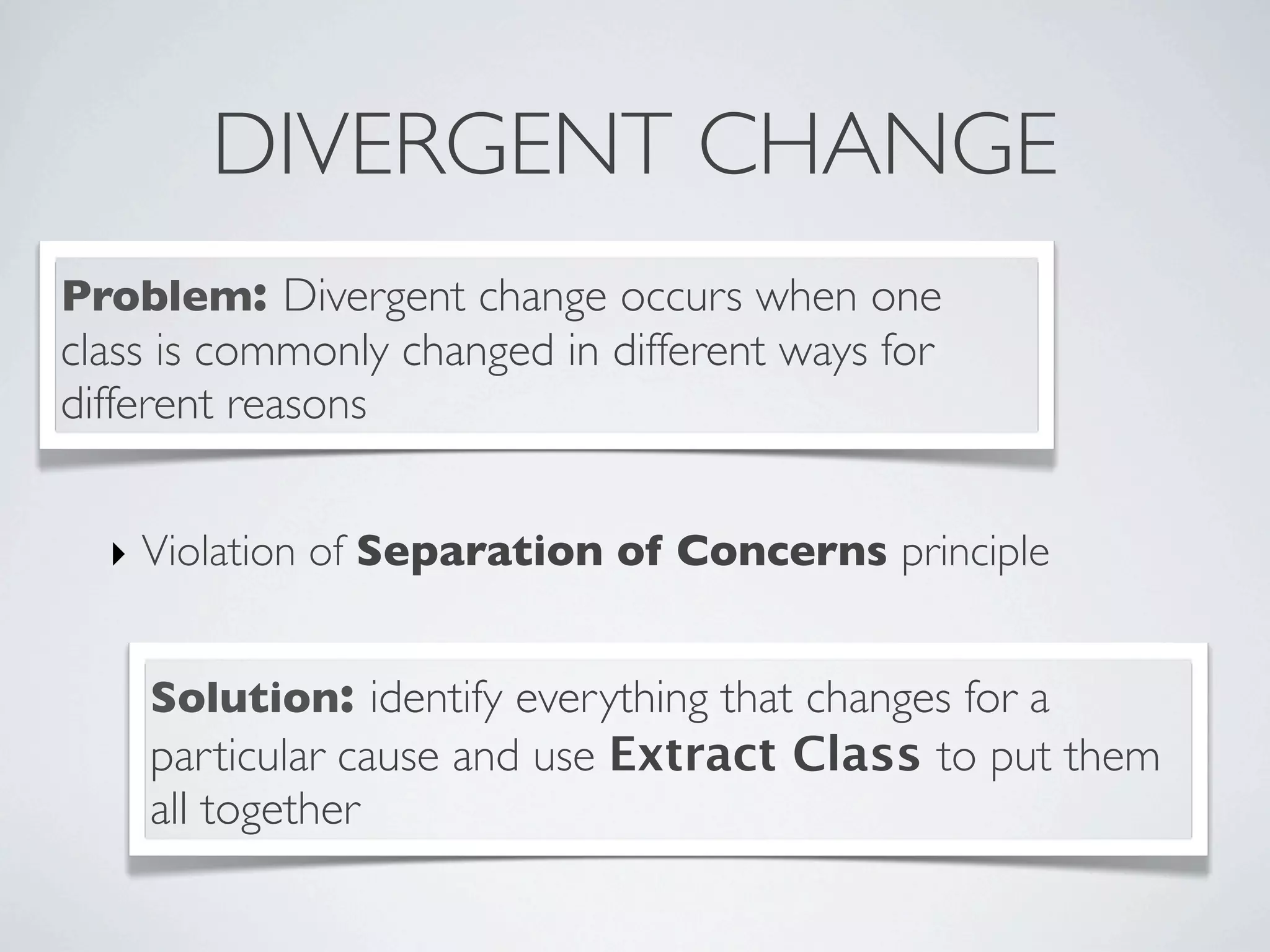 DIVERGENT CHANGE
Problem: Divergent change occurs when one
class is commonly changed in different ways for
different reasons
Solution: identify everything that changes for a
particular cause and use Extract Class to put them
all together
‣ Violation of Separation of Concerns principle
 