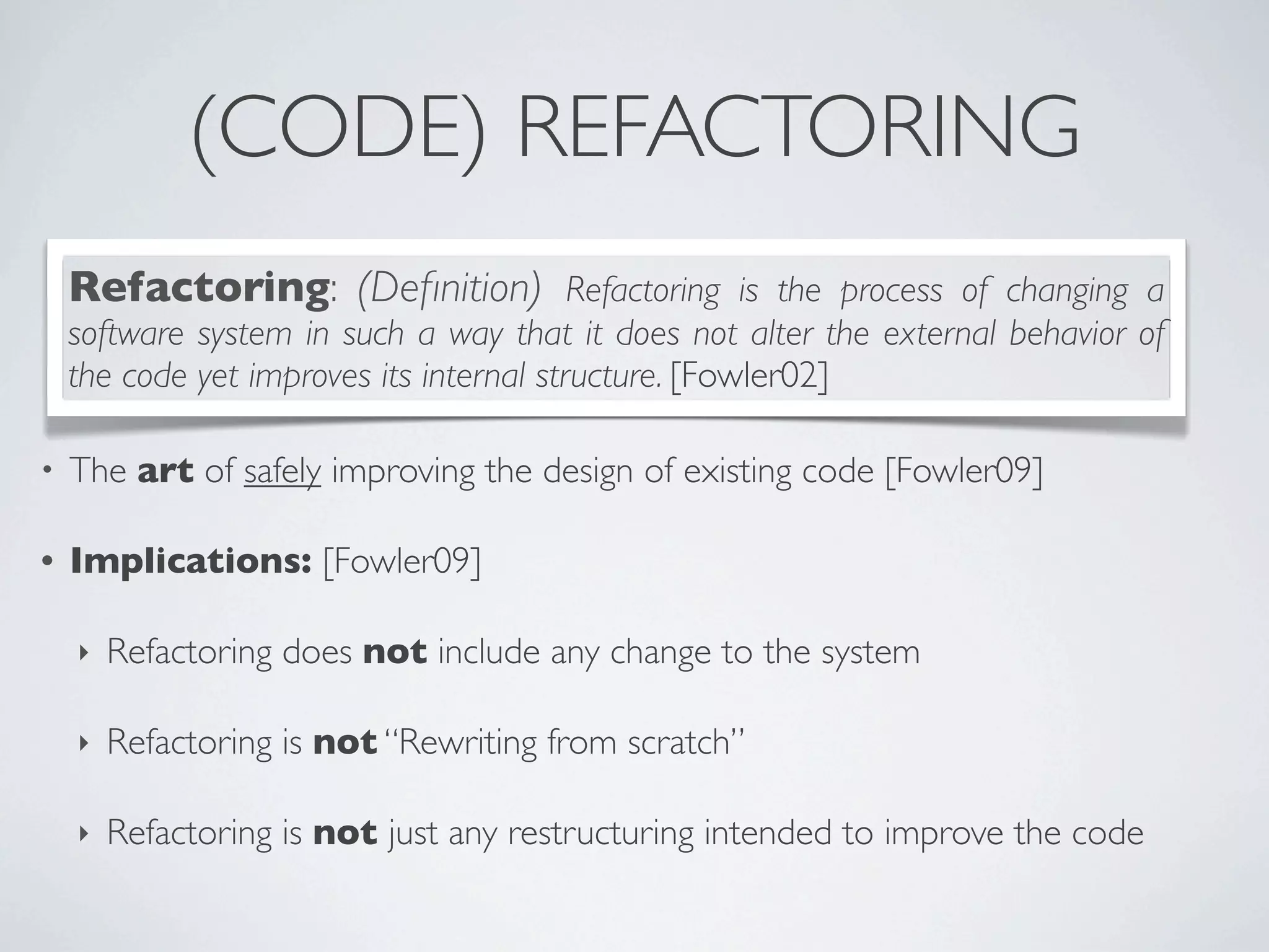 (CODE) REFACTORING
• The art of safely improving the design of existing code [Fowler09]
• Implications: [Fowler09]
‣ Refactoring does not include any change to the system
‣ Refactoring is not “Rewriting from scratch”
‣ Refactoring is not just any restructuring intended to improve the code
Refactoring: (Deﬁnition) Refactoring is the process of changing a
software system in such a way that it does not alter the external behavior of
the code yet improves its internal structure. [Fowler02]
 