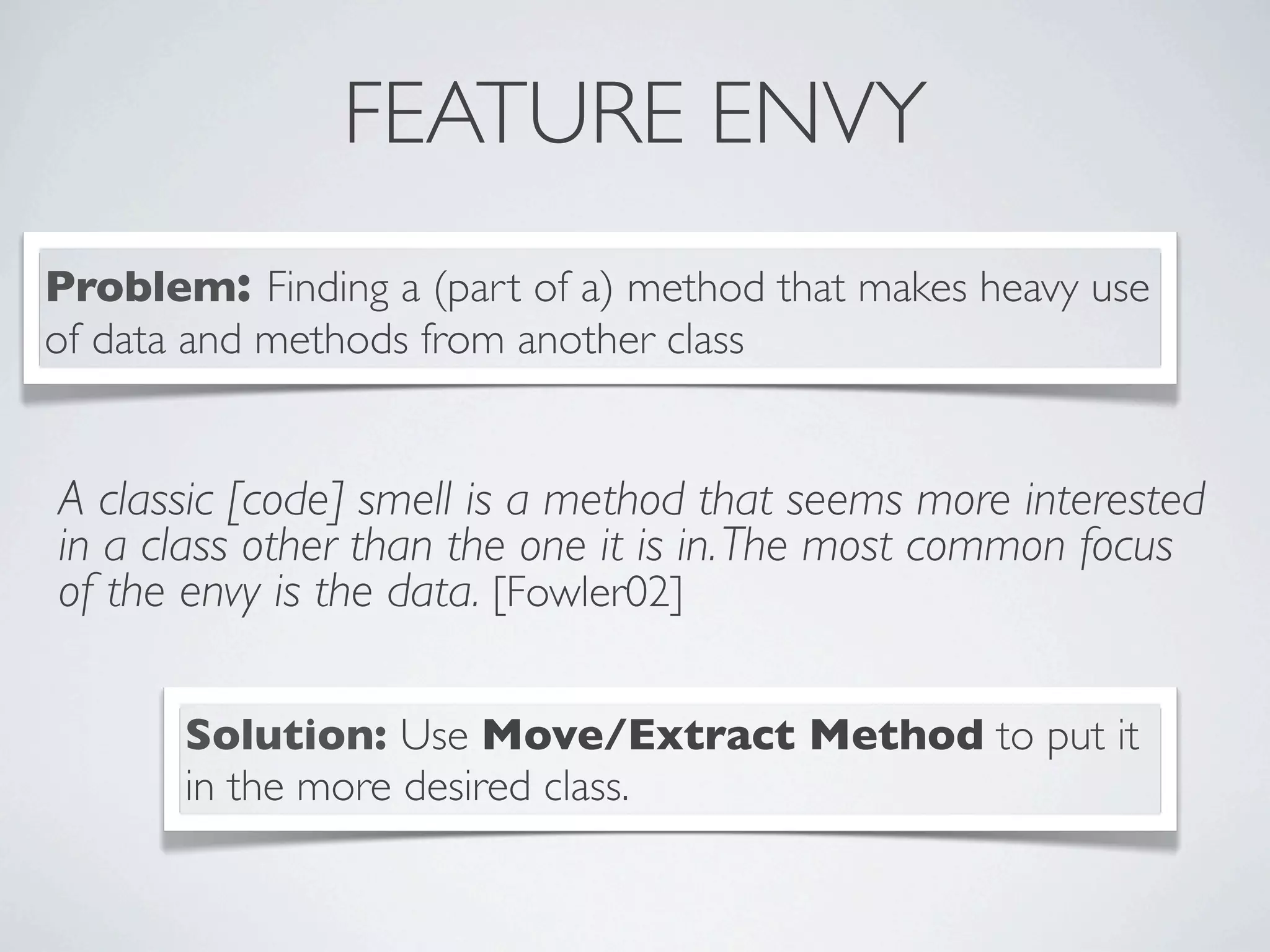 FEATURE ENVY
A classic [code] smell is a method that seems more interested
in a class other than the one it is in.The most common focus
of the envy is the data. [Fowler02]
Problem: Finding a (part of a) method that makes heavy use
of data and methods from another class
Solution: Use Move/Extract Method to put it
in the more desired class.
 